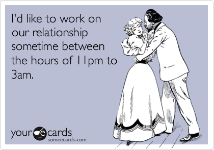 I'd like to work on
our relationship
sometime between
the hours of 11pm to
3am.