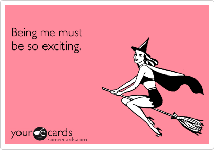 
Being me must 
be so exciting.