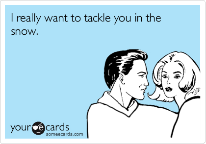 I really want to tackle you in the snow.