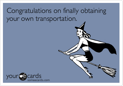 Congratulations on finally obtaining your own transportation.