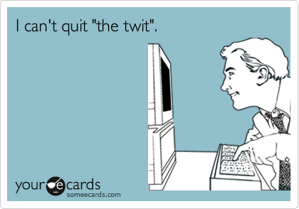 I can't quit "the twit".
