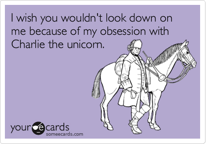 I wish you wouldn't look down on me because of my obsession with Charlie the unicorn.