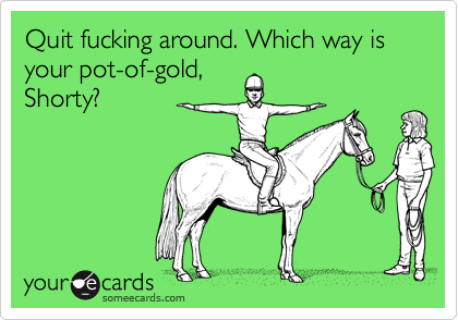 Quit fucking around. Which way is your pot-of-gold,Shorty?