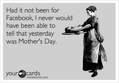 Had it not been for
Facebook, I never would
have been able to
tell that yesterday
was Mother's Day.