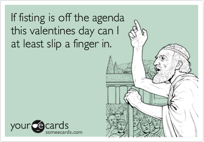 If fisting is off the agenda
this valentines day can I
at least slip a finger in.