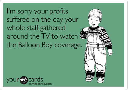 I'm sorry your profits
suffered on the day your
whole staff gathered
around the TV to watch
the Balloon Boy coverage.
