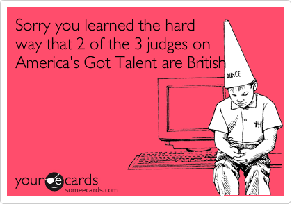 Sorry you learned the hard
way that 2 of the 3 judges on
America's Got Talent are British