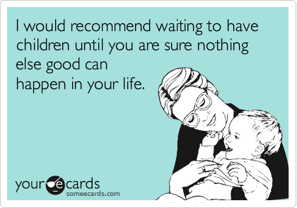 I would recommend waiting to have children until you are sure nothing else good canhappen in your life.