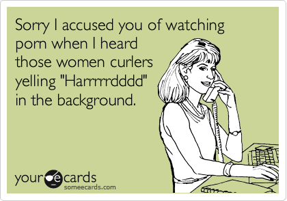 Sorry I accused you of watching porn when I heard
those women curlers
yelling "Harrrrrdddd"
in the background.