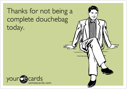 Thanks for not being acomplete douchebagtoday.