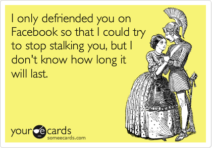 I only defriended you on
Facebook so that I could try
to stop stalking you, but I
don't know how long it
will last.