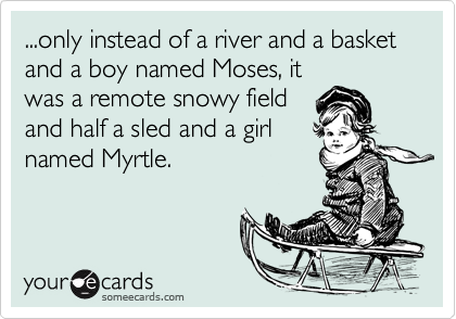 ...only instead of a river and a basket and a boy named Moses, it
was a remote snowy field
and half a sled and a girl
named Myrtle.