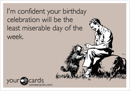 I'm confident your birthday celebration will be the
least miserable day of the
week.