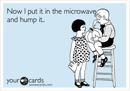 Now I put it in the microwave and hump it..
