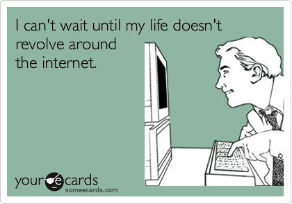 I can't wait until my life doesn't revolve around
the internet.