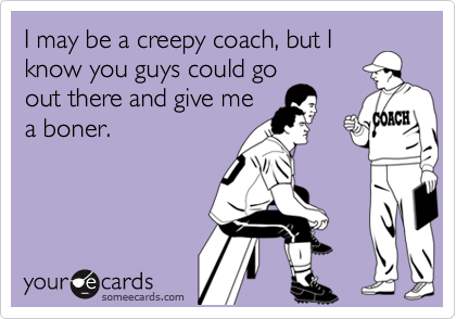 I may be a creepy coach, but Iknow you guys could goout there and give mea boner.