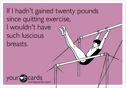 If I hadn't gained twenty pounds since quitting exercise, 
I wouldn't have 
such luscious
breasts.