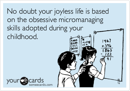 No doubt your joyless life is based on the obsessive micromanaging skills adopted during your
childhood.