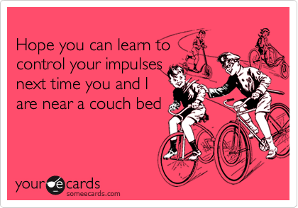 Hope you can learn to control your impulsesnext time you and Iare near a couch bed