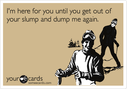 I'm here for you until you get out of your slump and dump me again.