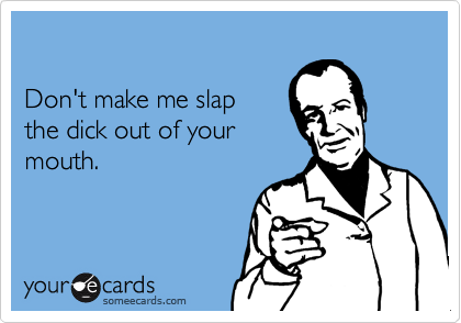 

Don't make me slap 
the dick out of your
mouth.