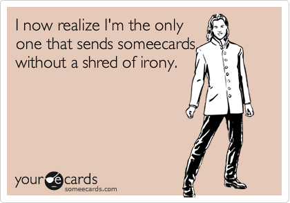 I now realize I'm the only
one that sends someecards 
without a shred of irony.