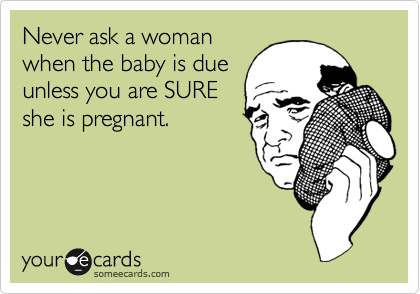 Never ask a womanwhen the baby is dueunless you are SUREshe is pregnant.
