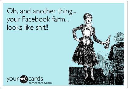 Oh, and another thing...
your Facebook farm...
looks like shit!!