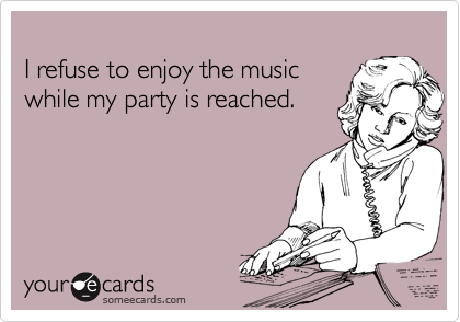 
I refuse to enjoy the music
while my party is reached.
