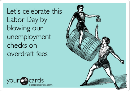 Let's celebrate this
Labor Day by
blowing our
unemployment
checks on
overdraft fees