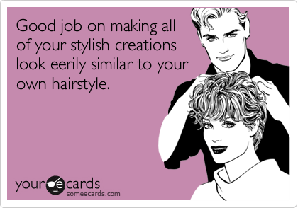 Good job on making all
of your stylish creations
look eerily similar to your
own hairstyle.