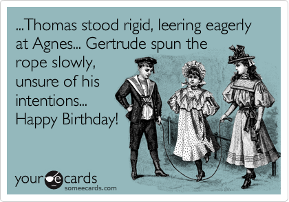 ...Thomas stood rigid, leering eagerly at Agnes... Gertrude spun the
rope slowly,
unsure of his
intentions...
Happy Birthday!