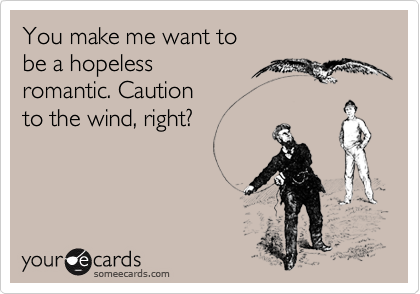 You make me want to be a hopeless romantic. Cautionto the wind, right?