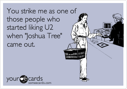 You strike me as one of
those people who 
started liking U2
when "Joshua Tree"
came out.