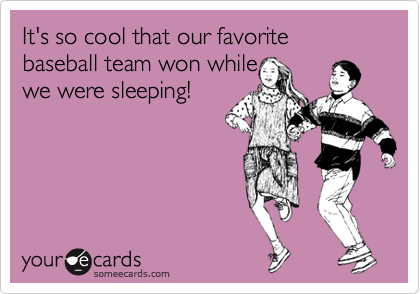 It's so cool that our favorite baseball team won while
we were sleeping!