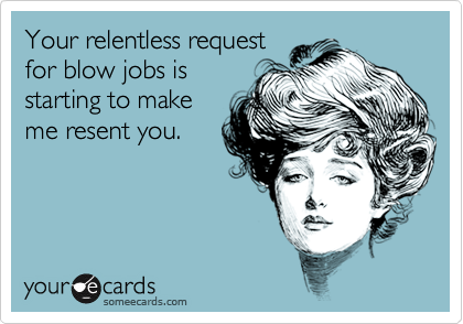 Your relentless request
for blow jobs is
starting to make
me resent you.