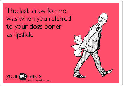 The last straw for me
was when you referred
to your dogs boner 
as lipstick.