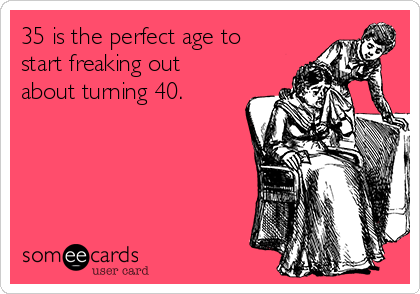 35 is the perfect age to
start freaking out
about turning 40.