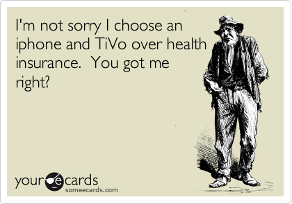 I'm not sorry I choose an
iphone and TiVo over health
insurance.  You got me
right?