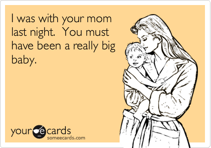 I was with your momlast night.  You musthave been a really bigbaby.