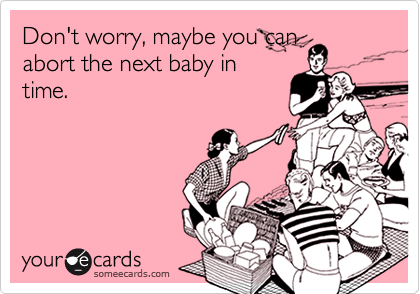 Don't worry, maybe you can
abort the next baby in
time.