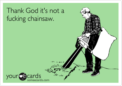 Thank God it's not a
fucking chainsaw.
