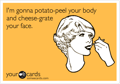 I'm gonna potato-peel your body
and cheese-grate
your face.