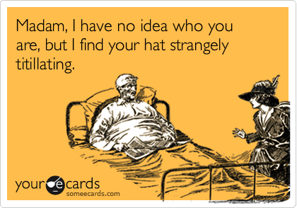 Madam, I have no idea who you are, but I find your hat strangely titillating.