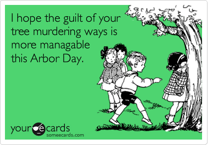 I hope the guilt of yourtree murdering ways ismore managablethis Arbor Day.
