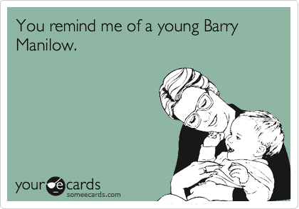 You remind me of a young Barry Manilow.