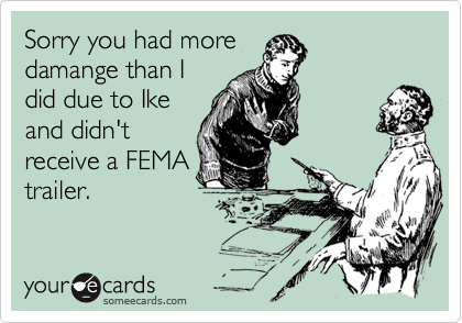 Sorry you had more
damange than I
did due to Ike
and didn't
receive a FEMA
trailer.