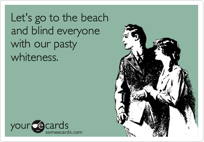 Let's go to the beach
and blind everyone
with our pasty
whiteness.