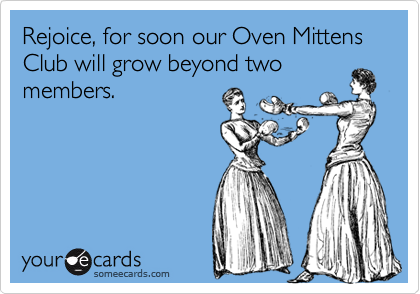 Rejoice, for soon our Oven Mittens Club will grow beyond two members.