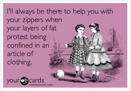 I'll always be there to help you with your zippers whenyour layers of fatprotest beingconfined in anarticle ofclothing.
